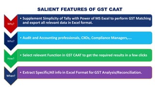 WHY USE
GST CAAT?
One Stop Solution
• Import All/GST Data of Masters,
Transactions and Reports from Tally to
MS Excel to p...